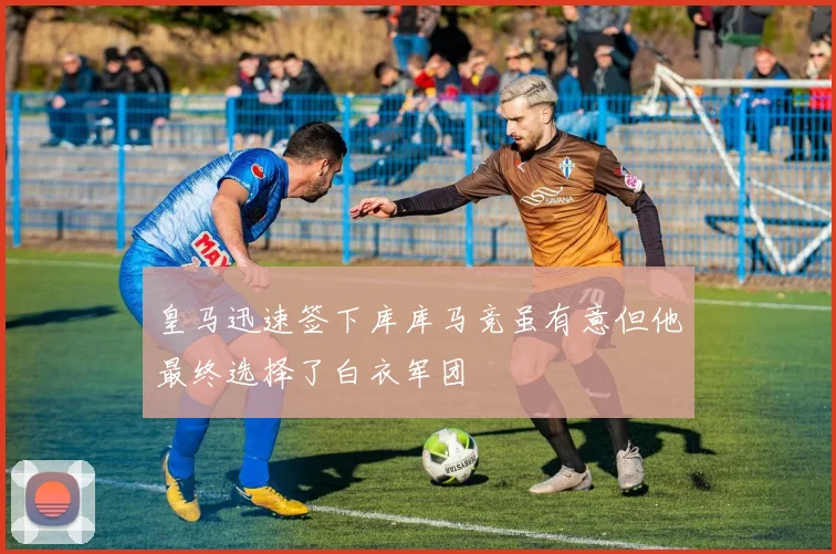 皇马迅速签下库库马竞虽有意但他最终选择了白衣军团