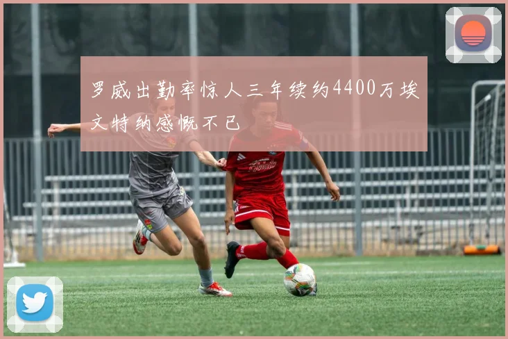 罗威出勤率惊人三年续约4400万埃文特纳感慨不已